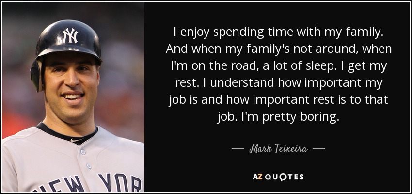 I enjoy spending time with my family. And when my family's not around, when I'm on the road, a lot of sleep. I get my rest. I understand how important my job is and how important rest is to that job. I'm pretty boring. - Mark Teixeira