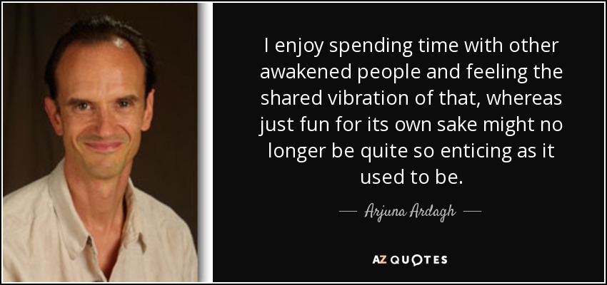 I enjoy spending time with other awakened people and feeling the shared vibration of that, whereas just fun for its own sake might no longer be quite so enticing as it used to be. - Arjuna Ardagh