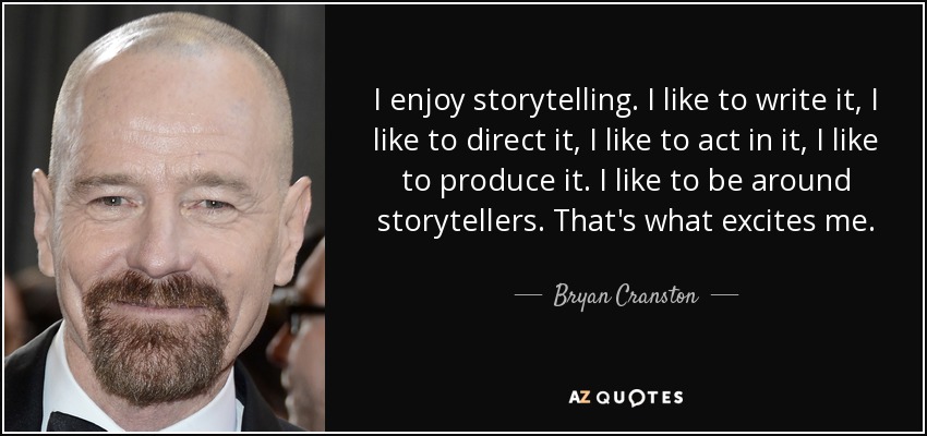 I enjoy storytelling. I like to write it, I like to direct it, I like to act in it, I like to produce it. I like to be around storytellers. That's what excites me. - Bryan Cranston