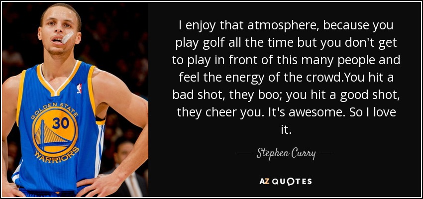 I enjoy that atmosphere, because you play golf all the time but you don't get to play in front of this many people and feel the energy of the crowd.You hit a bad shot, they boo; you hit a good shot, they cheer you. It's awesome. So I love it. - Stephen Curry