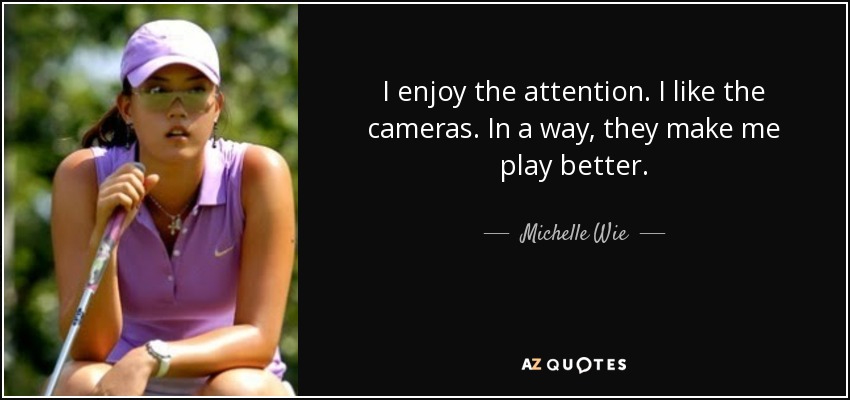 I enjoy the attention. I like the cameras. In a way, they make me play better. - Michelle Wie