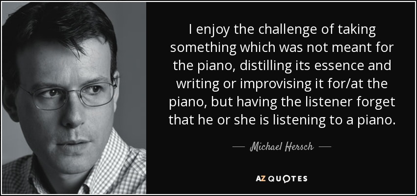 I enjoy the challenge of taking something which was not meant for the piano, distilling its essence and writing or improvising it for/at the piano, but having the listener forget that he or she is listening to a piano. - Michael Hersch