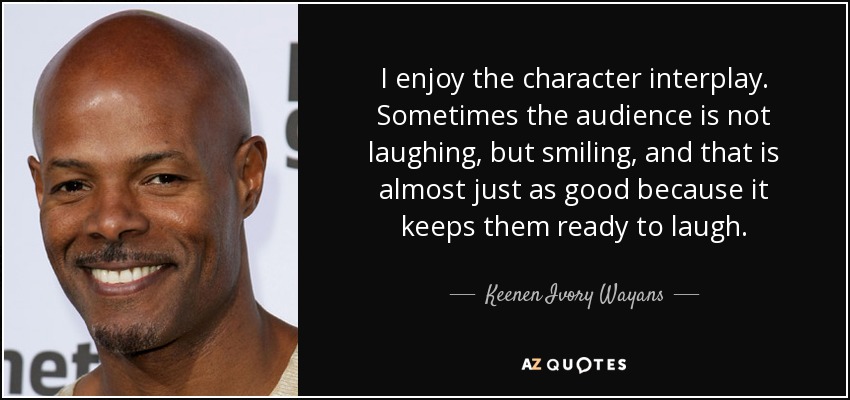 I enjoy the character interplay. Sometimes the audience is not laughing, but smiling, and that is almost just as good because it keeps them ready to laugh. - Keenen Ivory Wayans