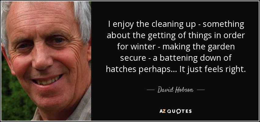 I enjoy the cleaning up - something about the getting of things in order for winter - making the garden secure - a battening down of hatches perhaps... It just feels right. - David Hobson