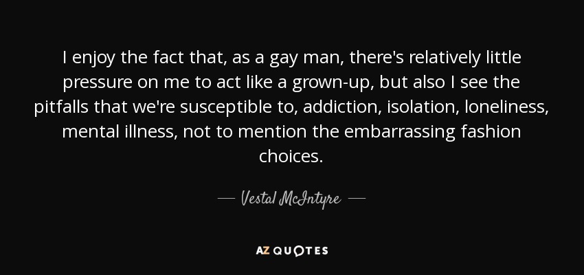 I enjoy the fact that, as a gay man, there's relatively little pressure on me to act like a grown-up, but also I see the pitfalls that we're susceptible to, addiction, isolation, loneliness, mental illness, not to mention the embarrassing fashion choices. - Vestal McIntyre
