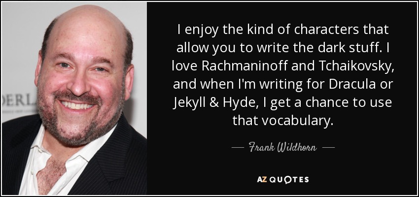 I enjoy the kind of characters that allow you to write the dark stuff. I love Rachmaninoff and Tchaikovsky, and when I'm writing for Dracula or Jekyll & Hyde, I get a chance to use that vocabulary. - Frank Wildhorn