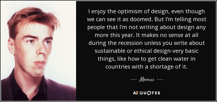I enjoy the optimism of design, even though we can see it as doomed. But I'm telling most people that I'm not writing about design any more this year. It makes no sense at all during the recession unless you write about sustainable or ethical design-very basic things, like how to get clean water in countries with a shortage of it. - Momus