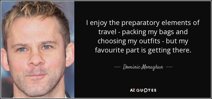 I enjoy the preparatory elements of travel - packing my bags and choosing my outfits - but my favourite part is getting there. - Dominic Monaghan
