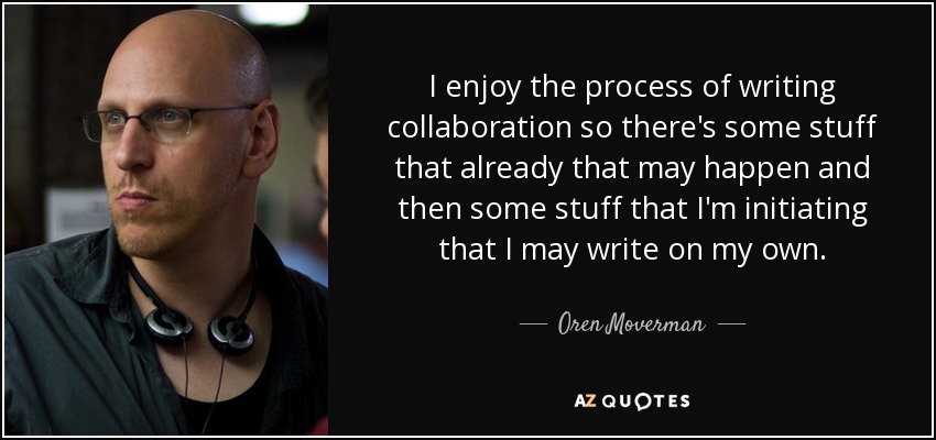 I enjoy the process of writing collaboration so there's some stuff that already that may happen and then some stuff that I'm initiating that I may write on my own. - Oren Moverman