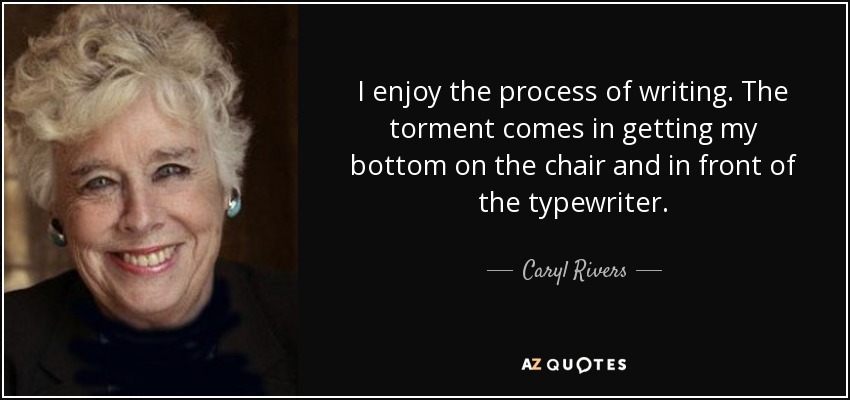 I enjoy the process of writing. The torment comes in getting my bottom on the chair and in front of the typewriter. - Caryl Rivers