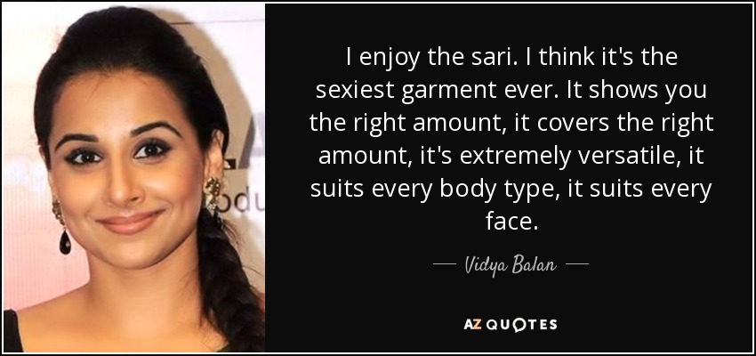 I enjoy the sari. I think it's the sexiest garment ever. It shows you the right amount, it covers the right amount, it's extremely versatile, it suits every body type, it suits every face. - Vidya Balan
