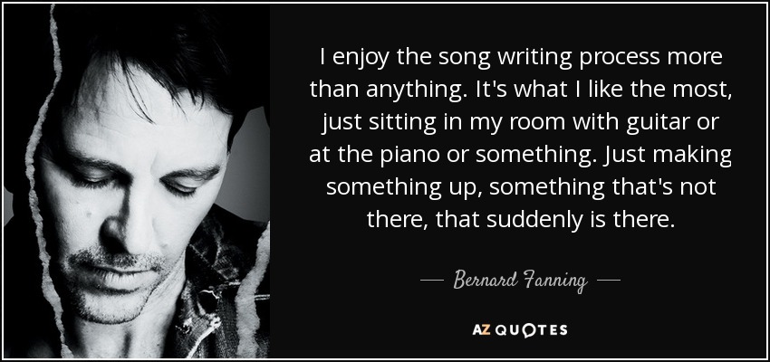 I enjoy the song writing process more than anything. It's what I like the most, just sitting in my room with guitar or at the piano or something. Just making something up, something that's not there, that suddenly is there. - Bernard Fanning