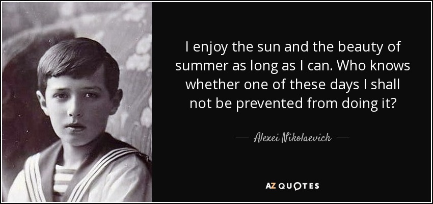 I enjoy the sun and the beauty of summer as long as I can. Who knows whether one of these days I shall not be prevented from doing it? - Alexei Nikolaevich, Tsarevich of Russia