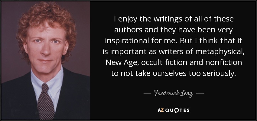 I enjoy the writings of all of these authors and they have been very inspirational for me. But I think that it is important as writers of metaphysical, New Age, occult fiction and nonfiction to not take ourselves too seriously. - Frederick Lenz