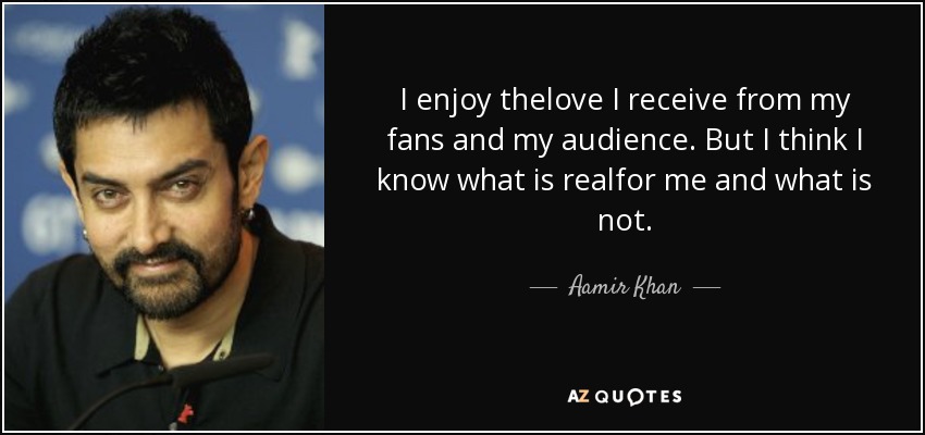I enjoy thelove I receive from my fans and my audience. But I think I know what is realfor me and what is not. - Aamir Khan