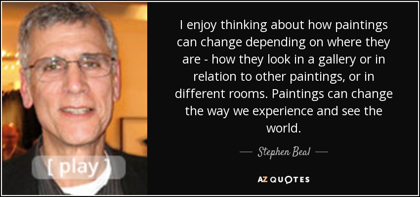 I enjoy thinking about how paintings can change depending on where they are - how they look in a gallery or in relation to other paintings, or in different rooms. Paintings can change the way we experience and see the world. - Stephen Beal