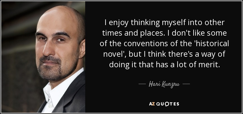 I enjoy thinking myself into other times and places. I don't like some of the conventions of the 'historical novel', but I think there's a way of doing it that has a lot of merit. - Hari Kunzru
