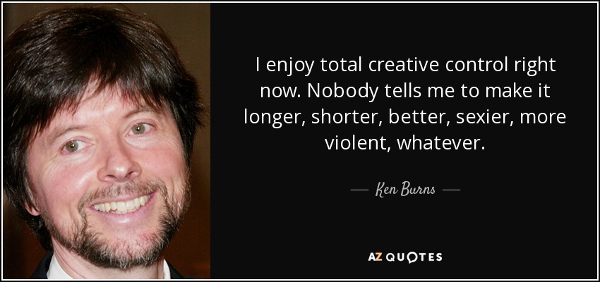 I enjoy total creative control right now. Nobody tells me to make it longer, shorter, better, sexier, more violent, whatever. - Ken Burns