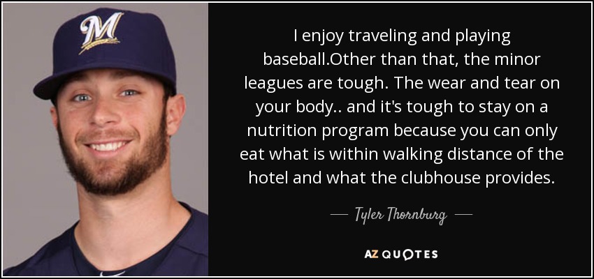 I enjoy traveling and playing baseball.Other than that, the minor leagues are tough. The wear and tear on your body.. and it's tough to stay on a nutrition program because you can only eat what is within walking distance of the hotel and what the clubhouse provides. - Tyler Thornburg