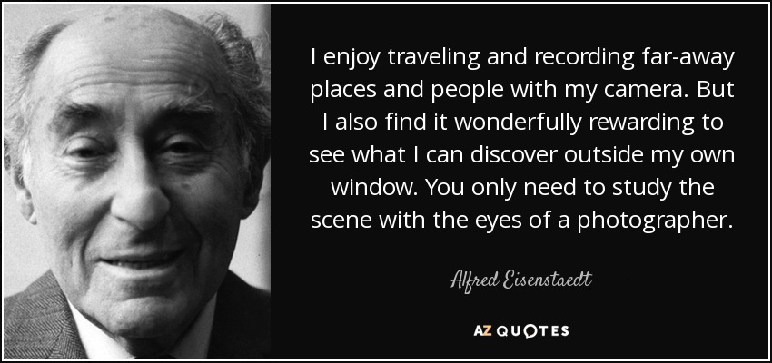 I enjoy traveling and recording far-away places and people with my camera. But I also find it wonderfully rewarding to see what I can discover outside my own window. You only need to study the scene with the eyes of a photographer. - Alfred Eisenstaedt