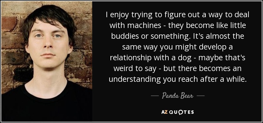 I enjoy trying to figure out a way to deal with machines - they become like little buddies or something. It's almost the same way you might develop a relationship with a dog - maybe that's weird to say - but there becomes an understanding you reach after a while. - Panda Bear