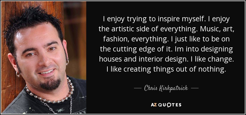 I enjoy trying to inspire myself. I enjoy the artistic side of everything. Music, art, fashion, everything. I just like to be on the cutting edge of it. Im into designing houses and interior design. I like change. I like creating things out of nothing. - Chris Kirkpatrick