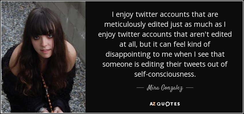 I enjoy twitter accounts that are meticulously edited just as much as I enjoy twitter accounts that aren't edited at all, but it can feel kind of disappointing to me when I see that someone is editing their tweets out of self-consciousness. - Mira Gonzalez