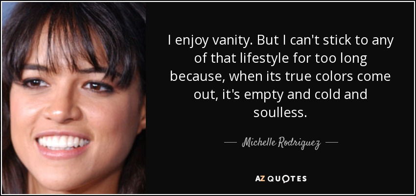 I enjoy vanity . But I can't stick to any of that lifestyle for too long because, when its true colors come out, it's empty and cold and soulless. - Michelle Rodriguez