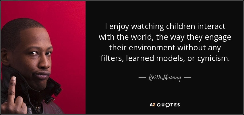I enjoy watching children interact with the world, the way they engage their environment without any filters, learned models, or cynicism. - Keith Murray
