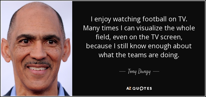 I enjoy watching football on TV. Many times I can visualize the whole field, even on the TV screen, because I still know enough about what the teams are doing. - Tony Dungy