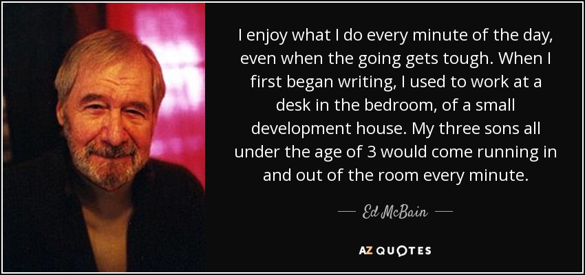 I enjoy what I do every minute of the day, even when the going gets tough. When I first began writing, I used to work at a desk in the bedroom, of a small development house. My three sons all under the age of 3 would come running in and out of the room every minute. - Ed McBain