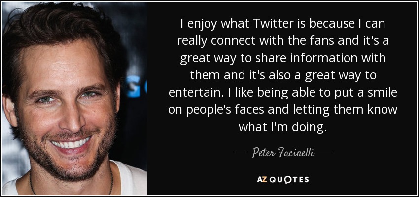 I enjoy what Twitter is because I can really connect with the fans and it's a great way to share information with them and it's also a great way to entertain. I like being able to put a smile on people's faces and letting them know what I'm doing. - Peter Facinelli