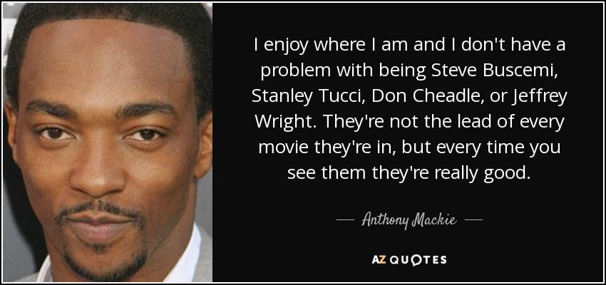 I enjoy where I am and I don't have a problem with being Steve Buscemi, Stanley Tucci, Don Cheadle, or Jeffrey Wright. They're not the lead of every movie they're in, but every time you see them they're really good. - Anthony Mackie