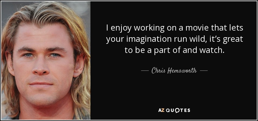 I enjoy working on a movie that lets your imagination run wild, it’s great to be a part of and watch. - Chris Hemsworth