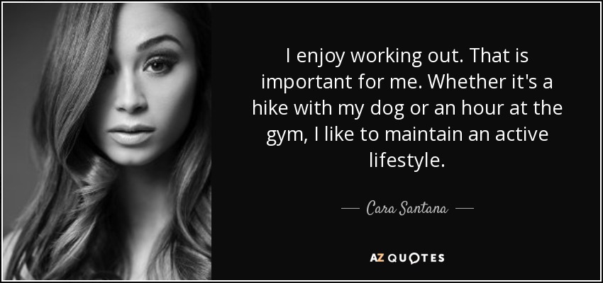 I enjoy working out. That is important for me. Whether it's a hike with my dog or an hour at the gym, I like to maintain an active lifestyle. - Cara Santana