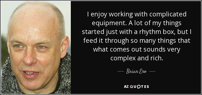 I enjoy working with complicated equipment. A lot of my things started just with a rhythm box, but I feed it through so many things that what comes out sounds very complex and rich. - Brian Eno