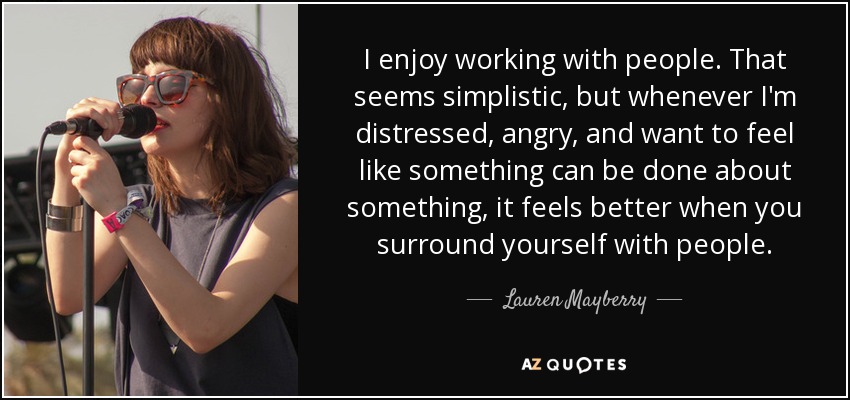 I enjoy working with people. That seems simplistic, but whenever I'm distressed, angry, and want to feel like something can be done about something, it feels better when you surround yourself with people. - Lauren Mayberry