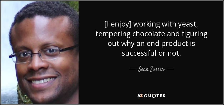 [I enjoy] working with yeast, tempering chocolate and figuring out why an end product is successful or not. - Sean Sasser