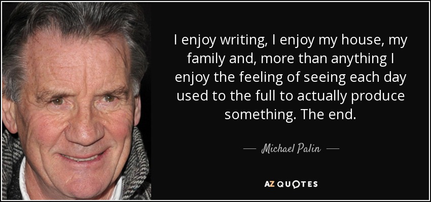 I enjoy writing, I enjoy my house, my family and, more than anything I enjoy the feeling of seeing each day used to the full to actually produce something. The end. - Michael Palin