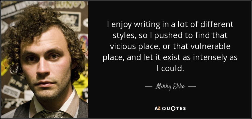 I enjoy writing in a lot of different styles, so I pushed to find that vicious place, or that vulnerable place, and let it exist as intensely as I could. - Mikky Ekko