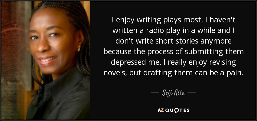 I enjoy writing plays most. I haven't written a radio play in a while and I don't write short stories anymore because the process of submitting them depressed me. I really enjoy revising novels, but drafting them can be a pain. - Sefi Atta