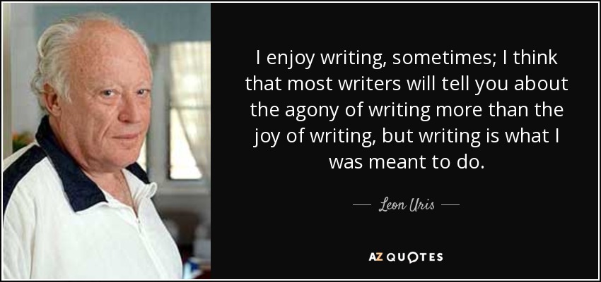 I enjoy writing, sometimes; I think that most writers will tell you about the agony of writing more than the joy of writing, but writing is what I was meant to do. - Leon Uris
