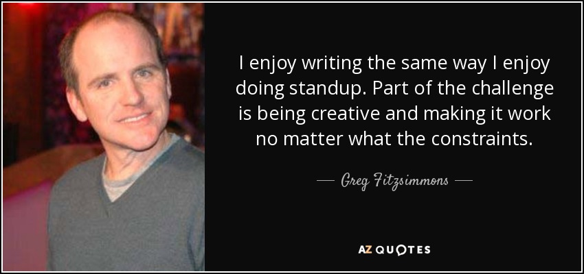 I enjoy writing the same way I enjoy doing standup. Part of the challenge is being creative and making it work no matter what the constraints. - Greg Fitzsimmons