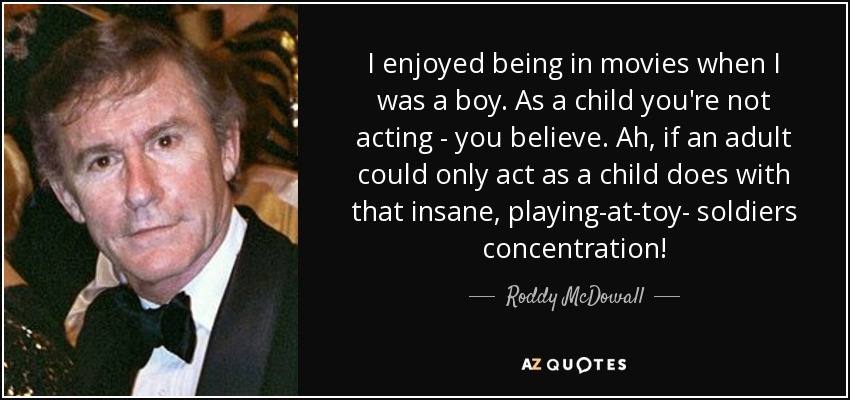 I enjoyed being in movies when I was a boy. As a child you're not acting - you believe. Ah, if an adult could only act as a child does with that insane, playing-at-toy- soldiers concentration! - Roddy McDowall