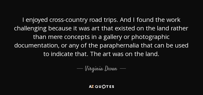 I enjoyed cross-country road trips. And I found the work challenging because it was art that existed on the land rather than mere concepts in a gallery or photographic documentation, or any of the paraphernalia that can be used to indicate that. The art was on the land. - Virginia Dwan