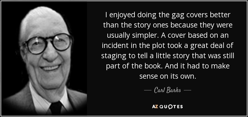 I enjoyed doing the gag covers better than the story ones because they were usually simpler. A cover based on an incident in the plot took a great deal of staging to tell a little story that was still part of the book. And it had to make sense on its own. - Carl Barks