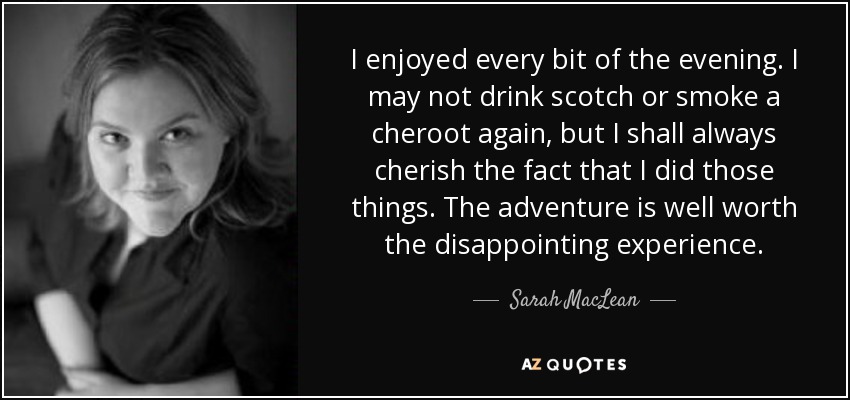 I enjoyed every bit of the evening. I may not drink scotch or smoke a cheroot again, but I shall always cherish the fact that I did those things. The adventure is well worth the disappointing experience. - Sarah MacLean