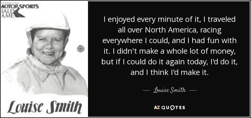 I enjoyed every minute of it, I traveled all over North America, racing everywhere I could, and I had fun with it. I didn't make a whole lot of money, but if I could do it again today, I'd do it, and I think I'd make it. - Louise Smith