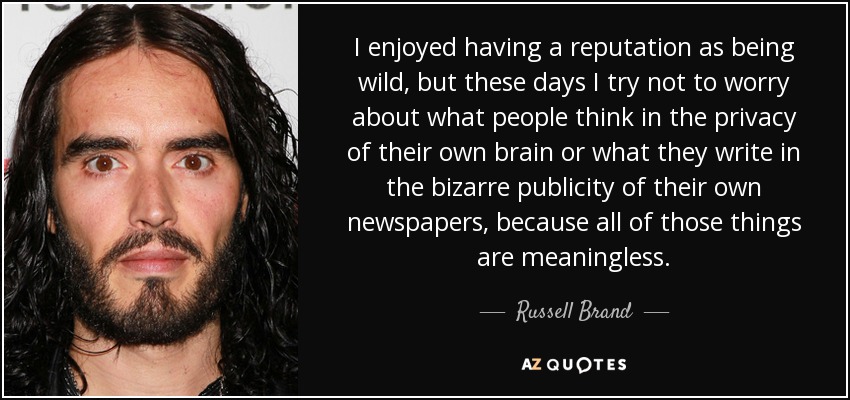 I enjoyed having a reputation as being wild, but these days I try not to worry about what people think in the privacy of their own brain or what they write in the bizarre publicity of their own newspapers, because all of those things are meaningless. - Russell Brand