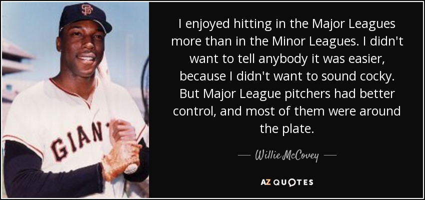 I enjoyed hitting in the Major Leagues more than in the Minor Leagues. I didn't want to tell anybody it was easier, because I didn't want to sound cocky. But Major League pitchers had better control, and most of them were around the plate. - Willie McCovey